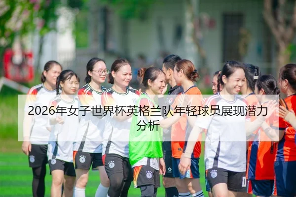 2026年女子世界杯英格兰队年轻球员展现潜力分析